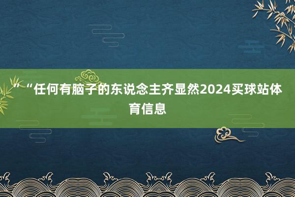 ”　　“任何有脑子的东说念主齐显然2024买球站体育信息