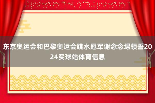 东京奥运会和巴黎奥运会跳水冠军谢念念埸领誓2024买球站体育信息