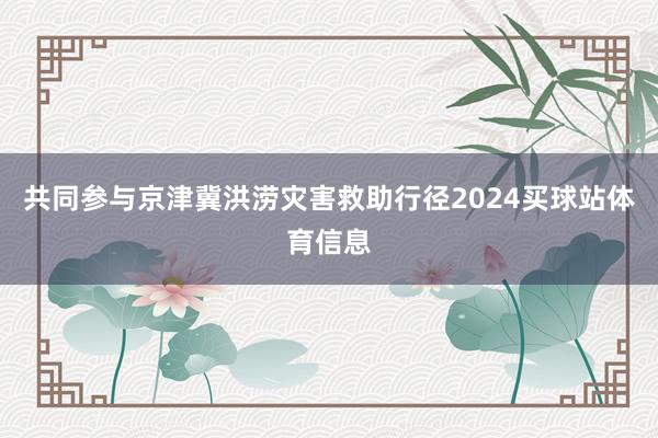 共同参与京津冀洪涝灾害救助行径2024买球站体育信息