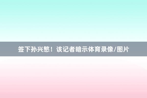签下孙兴慜！该记者暗示体育录像/图片
