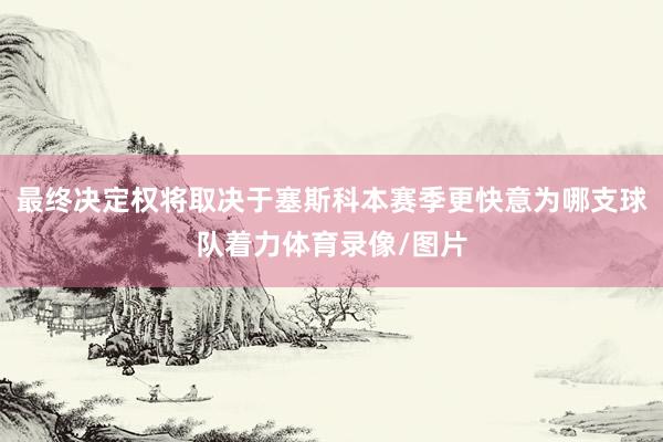 最终决定权将取决于塞斯科本赛季更快意为哪支球队着力体育录像/图片