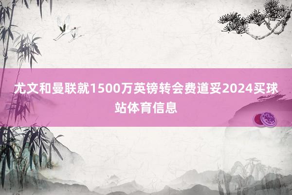 尤文和曼联就1500万英镑转会费道妥2024买球站体育信息