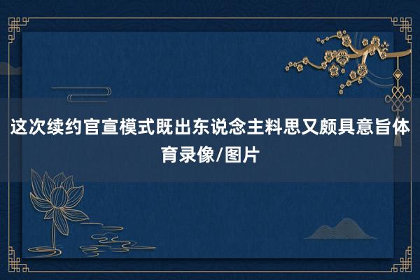 这次续约官宣模式既出东说念主料思又颇具意旨体育录像/图片