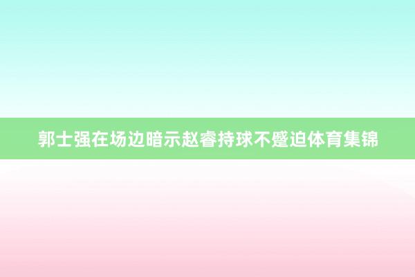 郭士强在场边暗示赵睿持球不蹙迫体育集锦