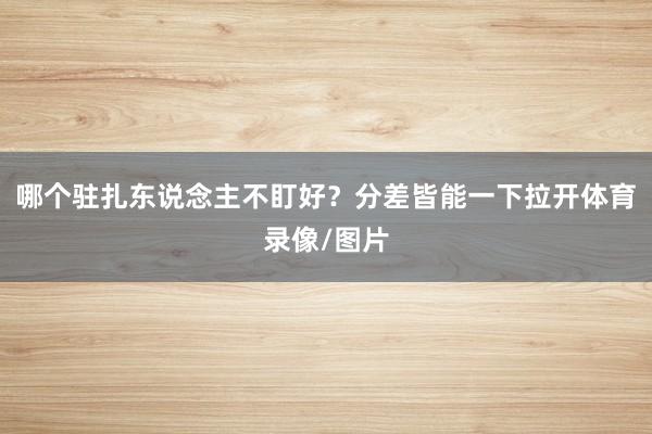 哪个驻扎东说念主不盯好？分差皆能一下拉开体育录像/图片