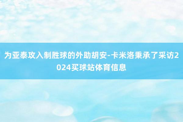 为亚泰攻入制胜球的外助胡安-卡米洛秉承了采访2024买球站体育信息