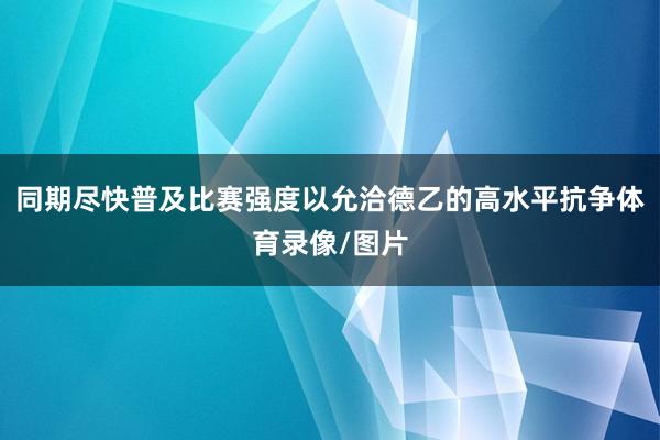 同期尽快普及比赛强度以允洽德乙的高水平抗争体育录像/图片