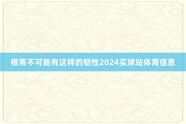 根蒂不可能有这样的韧性2024买球站体育信息