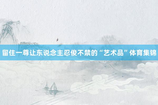 留住一尊让东说念主忍俊不禁的“艺术品”体育集锦