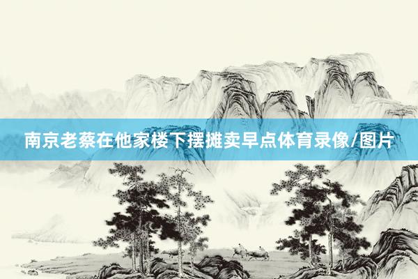 南京老蔡在他家楼下摆摊卖早点体育录像/图片