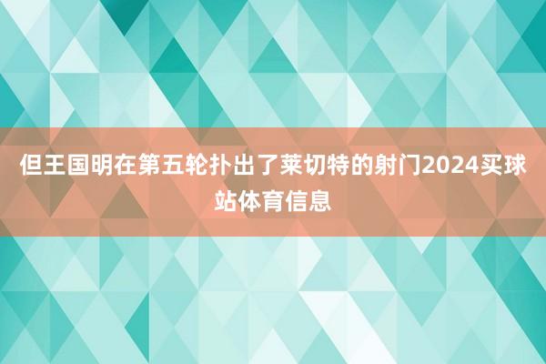 但王国明在第五轮扑出了莱切特的射门2024买球站体育信息