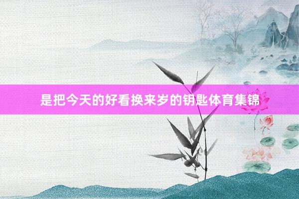是把今天的好看换来岁的钥匙体育集锦