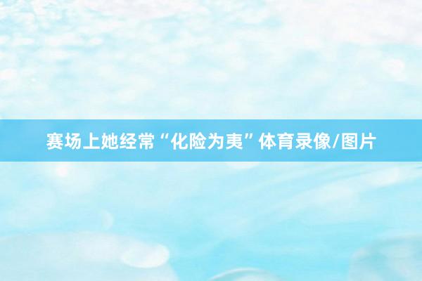 赛场上她经常“化险为夷”体育录像/图片