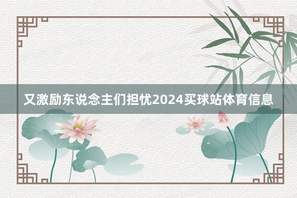 又激励东说念主们担忧2024买球站体育信息