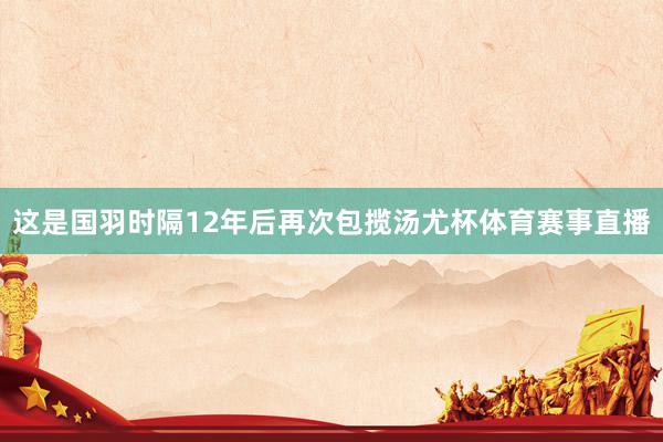 这是国羽时隔12年后再次包揽汤尤杯体育赛事直播