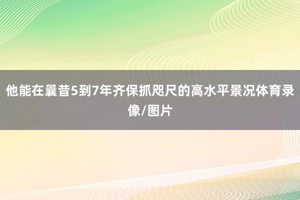 他能在曩昔5到7年齐保抓咫尺的高水平景况体育录像/图片