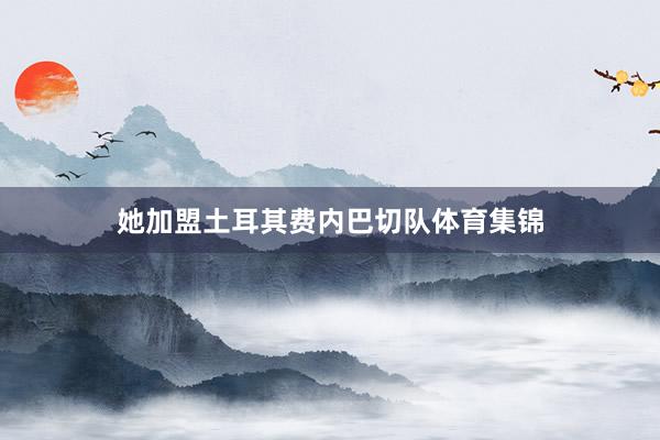 她加盟土耳其费内巴切队体育集锦