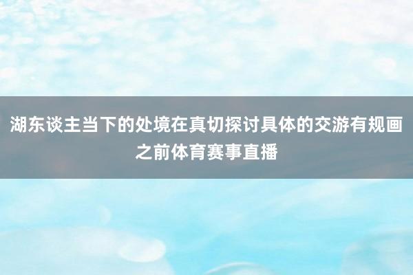 湖东谈主当下的处境在真切探讨具体的交游有规画之前体育赛事直播
