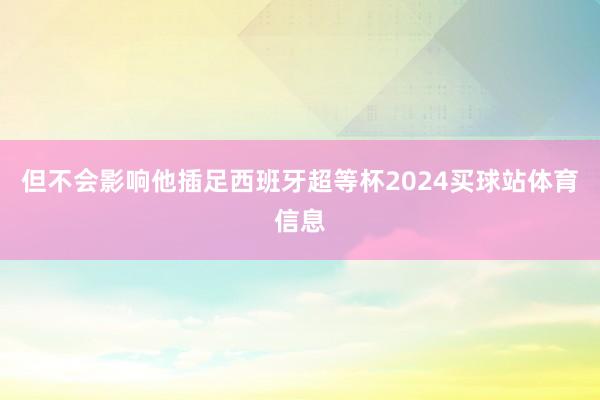 但不会影响他插足西班牙超等杯2024买球站体育信息