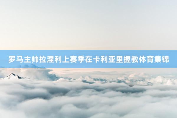 罗马主帅拉涅利上赛季在卡利亚里握教体育集锦