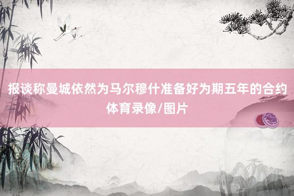 报谈称曼城依然为马尔穆什准备好为期五年的合约体育录像/图片