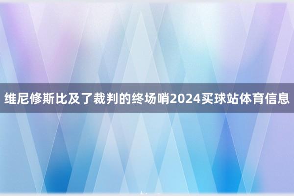 维尼修斯比及了裁判的终场哨2024买球站体育信息