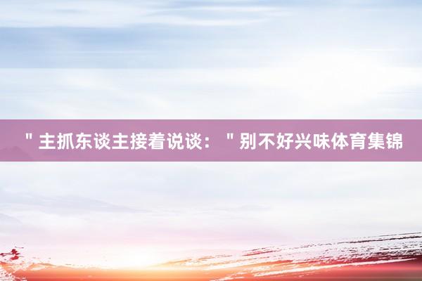 ＂主抓东谈主接着说谈：＂别不好兴味体育集锦