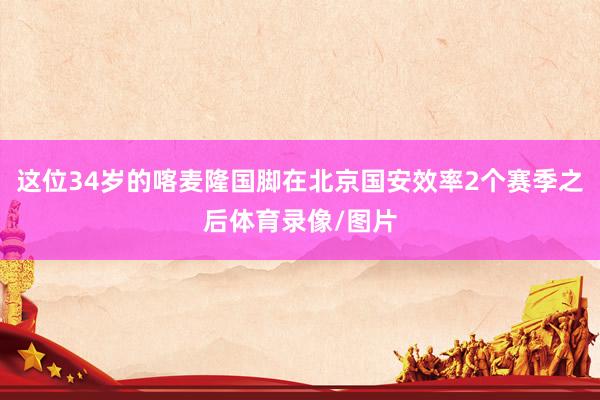 这位34岁的喀麦隆国脚在北京国安效率2个赛季之后体育录像/图片