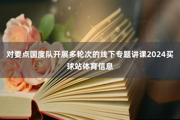 对要点国度队开展多轮次的线下专题讲课2024买球站体育信息