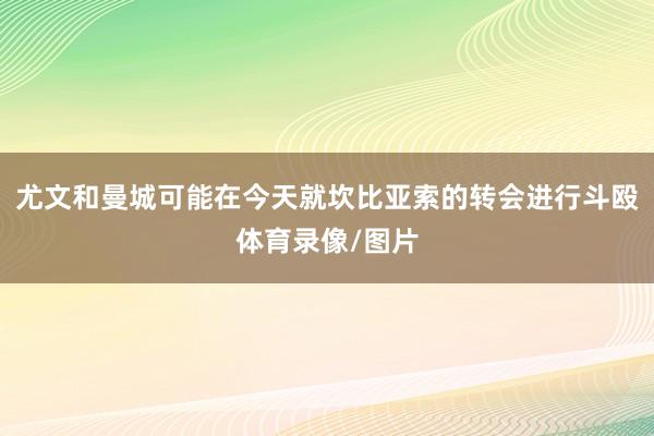 尤文和曼城可能在今天就坎比亚索的转会进行斗殴体育录像/图片