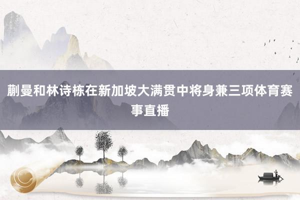 蒯曼和林诗栋在新加坡大满贯中将身兼三项体育赛事直播