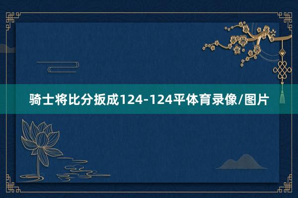 骑士将比分扳成124-124平体育录像/图片