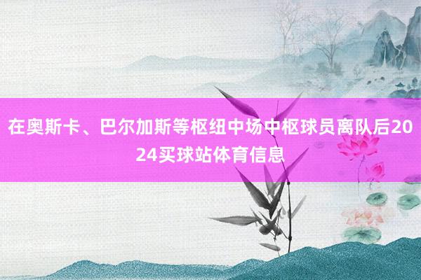 在奥斯卡、巴尔加斯等枢纽中场中枢球员离队后2024买球站体育信息