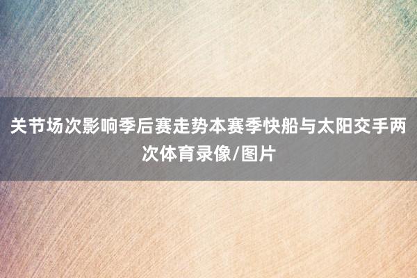 关节场次影响季后赛走势本赛季快船与太阳交手两次体育录像/图片