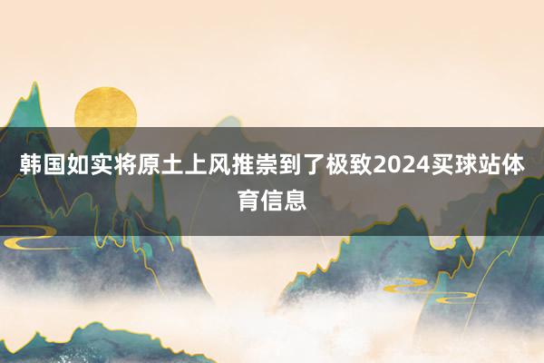 韩国如实将原土上风推崇到了极致2024买球站体育信息