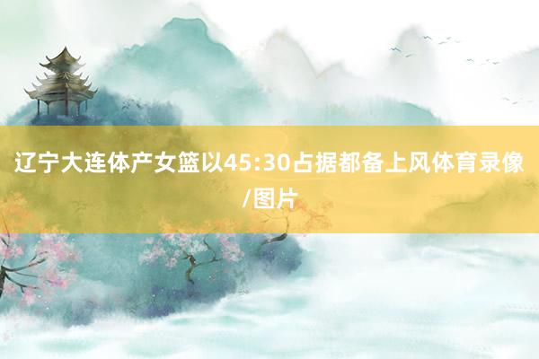 辽宁大连体产女篮以45:30占据都备上风体育录像/图片