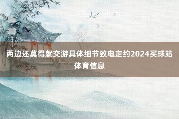 两边还莫得就交游具体细节致电定约2024买球站体育信息