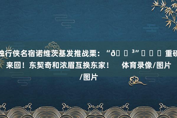 独行侠名宿诺维茨基发推战栗：“😳”			重磅来回！东契奇和浓眉互换东家！    体育录像/图片